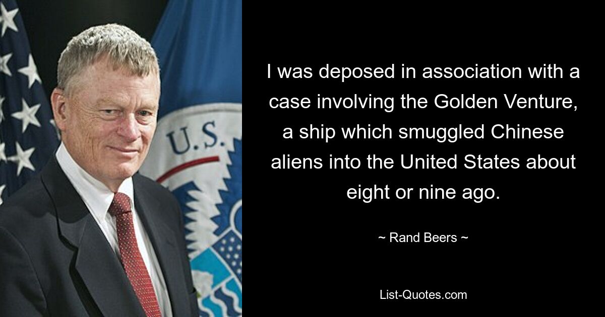 I was deposed in association with a case involving the Golden Venture, a ship which smuggled Chinese aliens into the United States about eight or nine ago. — © Rand Beers