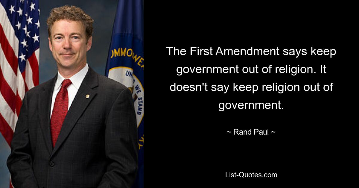 The First Amendment says keep government out of religion. It doesn't say keep religion out of government. — © Rand Paul