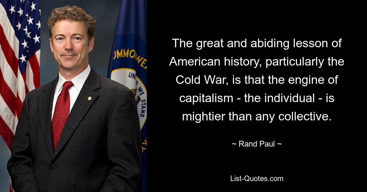 The great and abiding lesson of American history, particularly the Cold War, is that the engine of capitalism - the individual - is mightier than any collective. — © Rand Paul