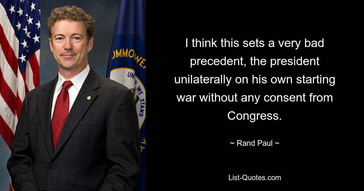 I think this sets a very bad precedent, the president unilaterally on his own starting war without any consent from Congress. — © Rand Paul