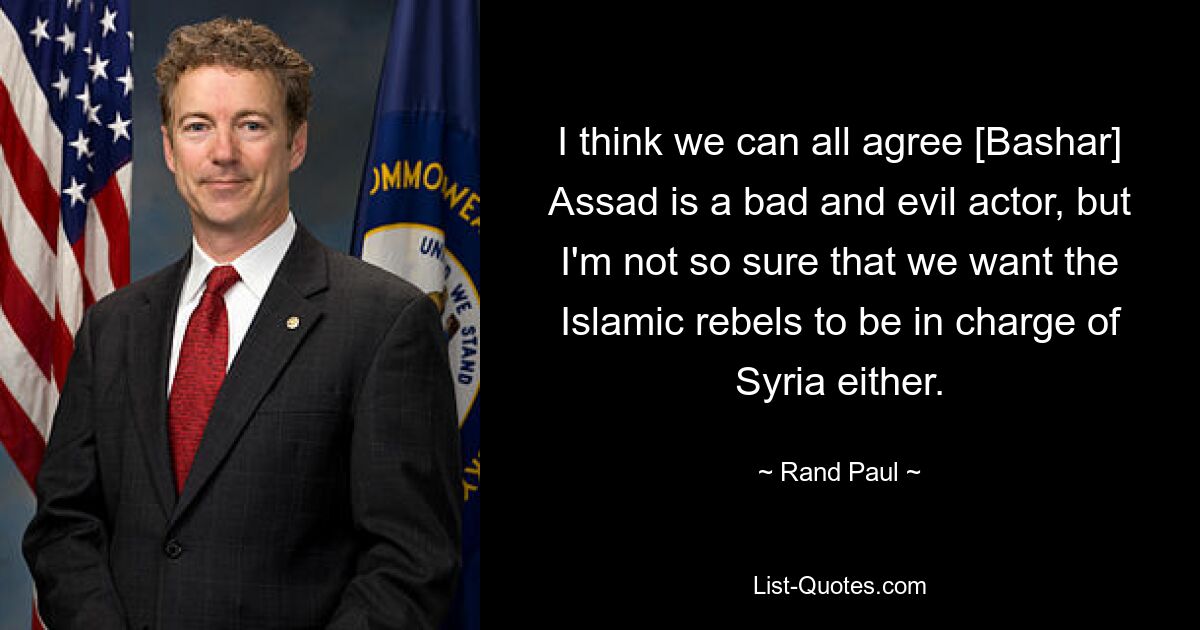 I think we can all agree [Bashar] Assad is a bad and evil actor, but I'm not so sure that we want the Islamic rebels to be in charge of Syria either. — © Rand Paul