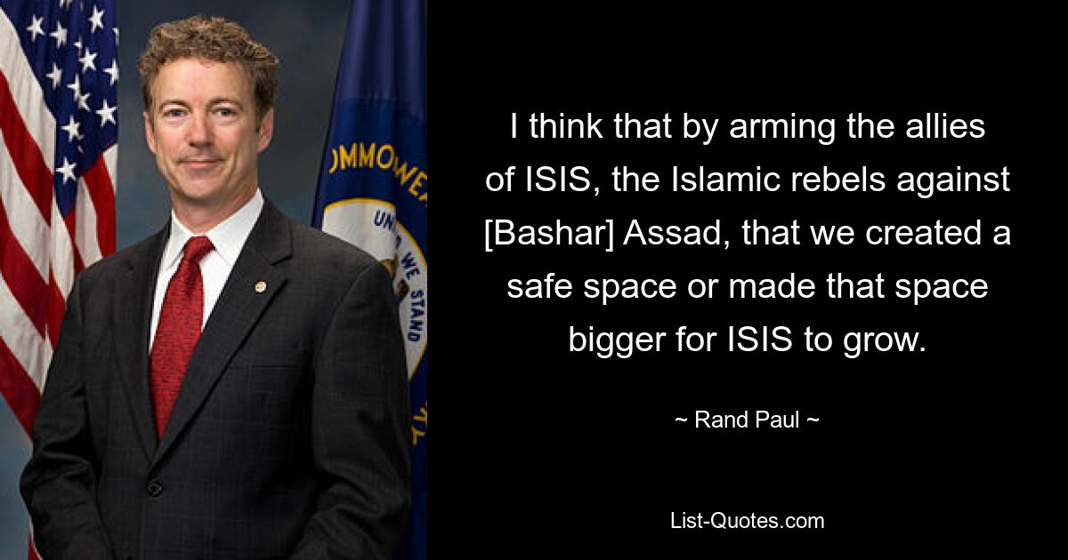 I think that by arming the allies of ISIS, the Islamic rebels against [Bashar] Assad, that we created a safe space or made that space bigger for ISIS to grow. — © Rand Paul