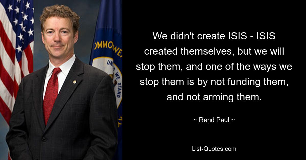 We didn't create ISIS - ISIS created themselves, but we will stop them, and one of the ways we stop them is by not funding them, and not arming them. — © Rand Paul