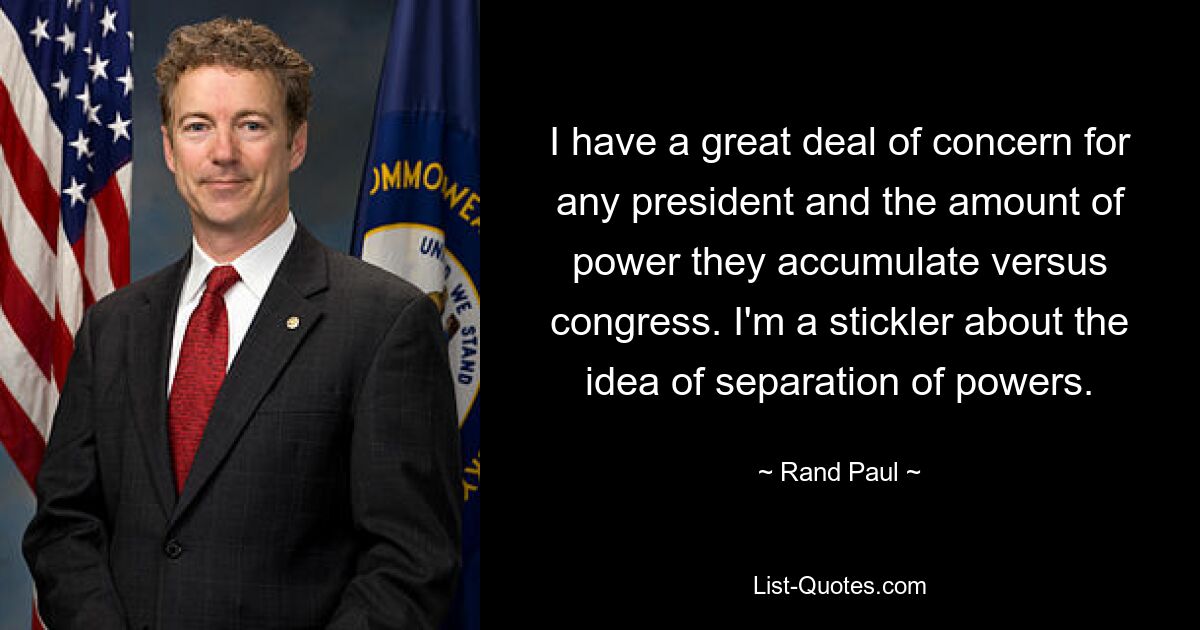 I have a great deal of concern for any president and the amount of power they accumulate versus congress. I'm a stickler about the idea of separation of powers. — © Rand Paul