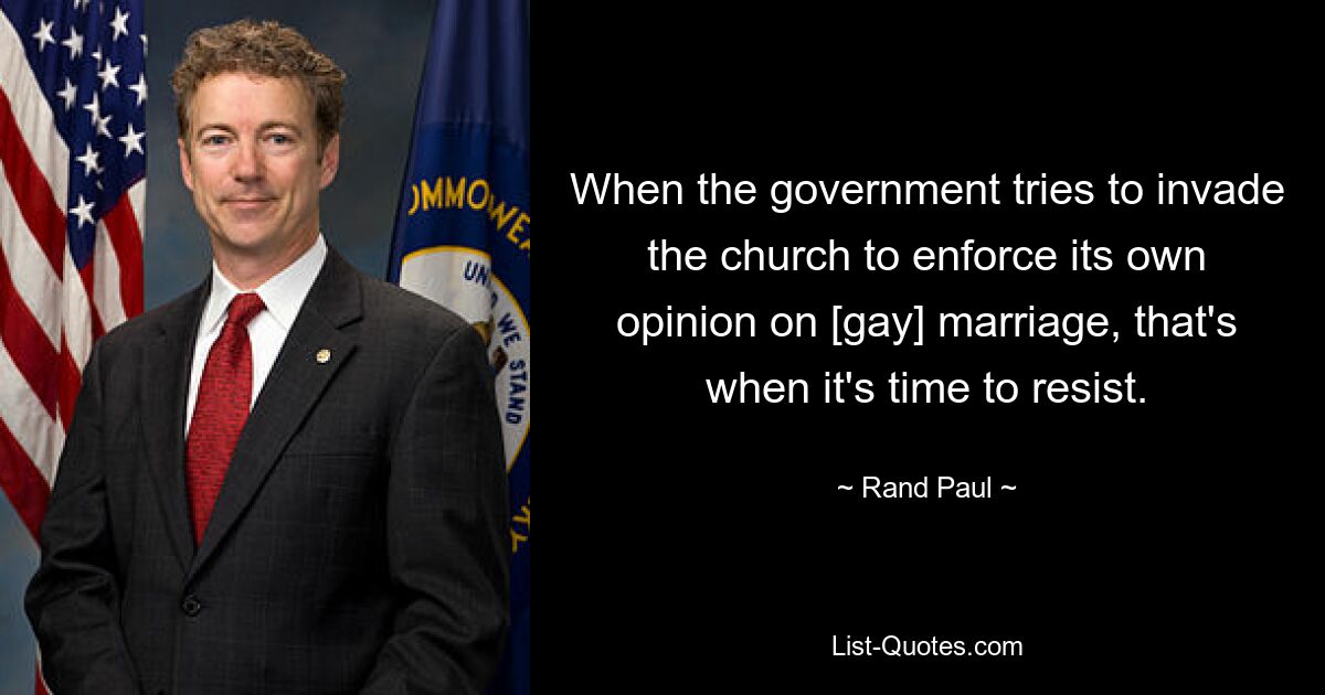 When the government tries to invade the church to enforce its own opinion on [gay] marriage, that's when it's time to resist. — © Rand Paul