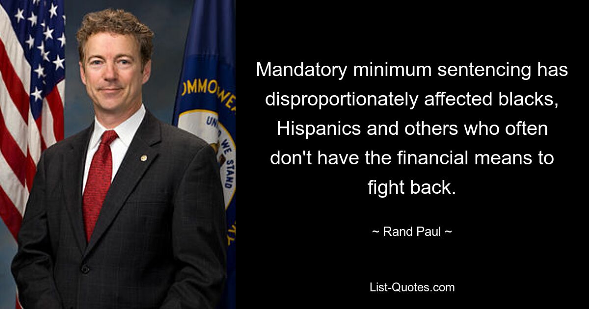 Mandatory minimum sentencing has disproportionately affected blacks, Hispanics and others who often don't have the financial means to fight back. — © Rand Paul