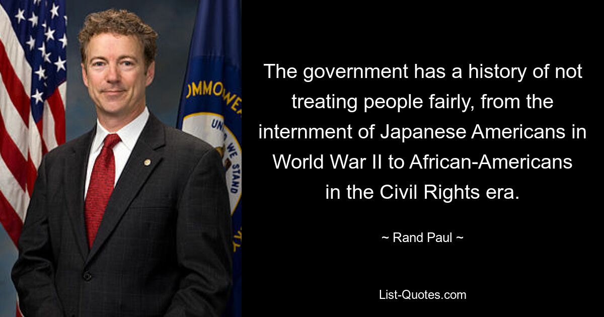 The government has a history of not treating people fairly, from the internment of Japanese Americans in World War II to African-Americans in the Civil Rights era. — © Rand Paul