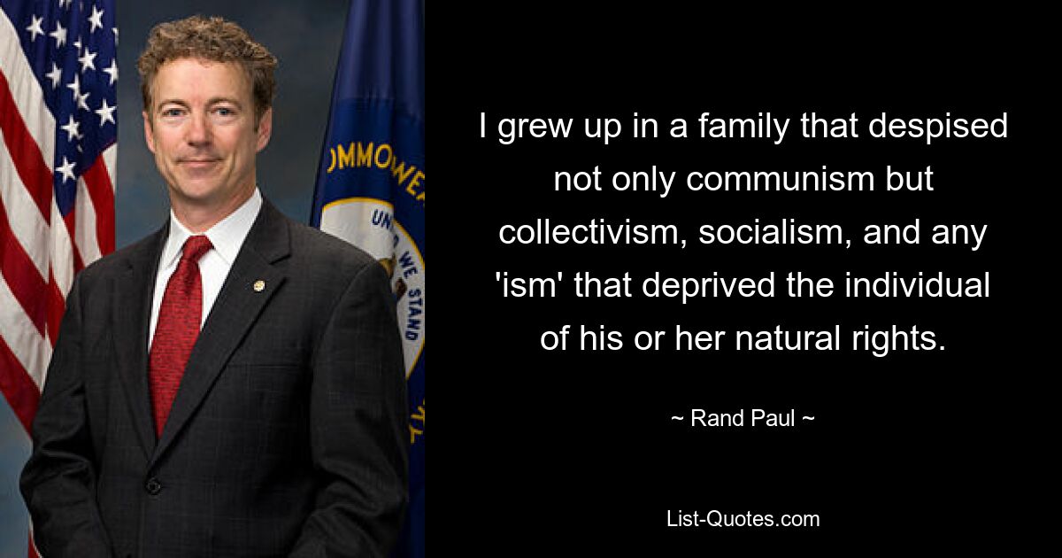 I grew up in a family that despised not only communism but collectivism, socialism, and any 'ism' that deprived the individual of his or her natural rights. — © Rand Paul