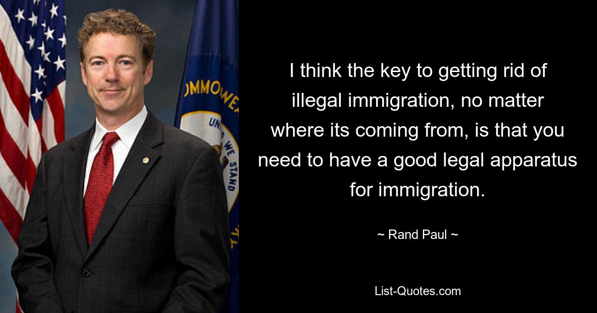 I think the key to getting rid of illegal immigration, no matter where its coming from, is that you need to have a good legal apparatus for immigration. — © Rand Paul