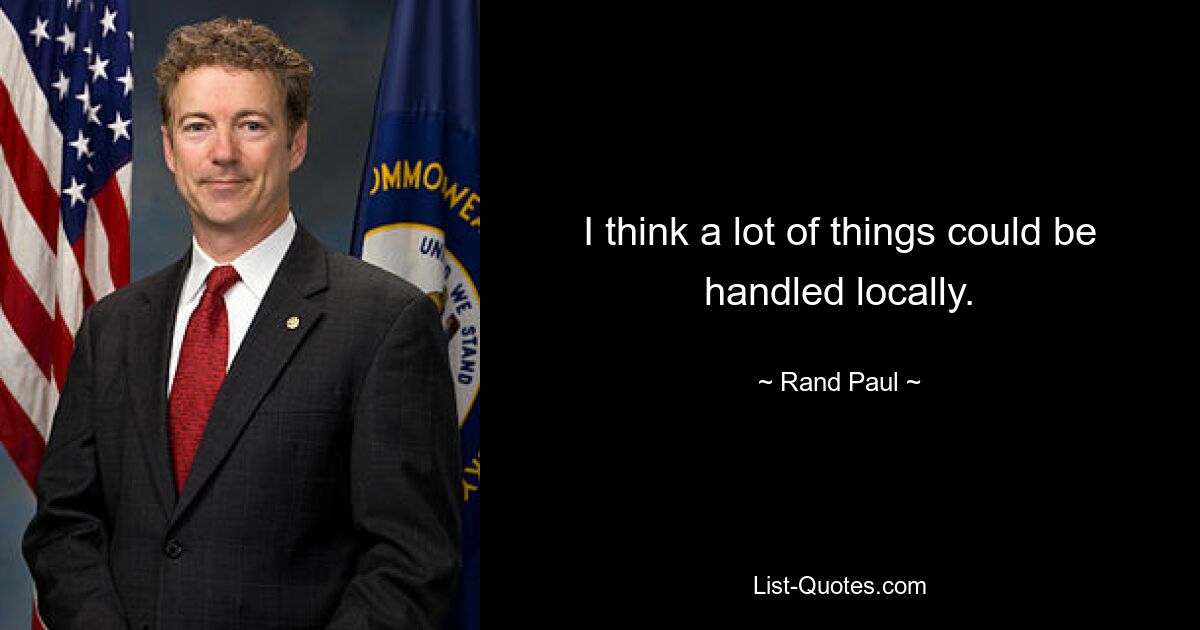 I think a lot of things could be handled locally. — © Rand Paul