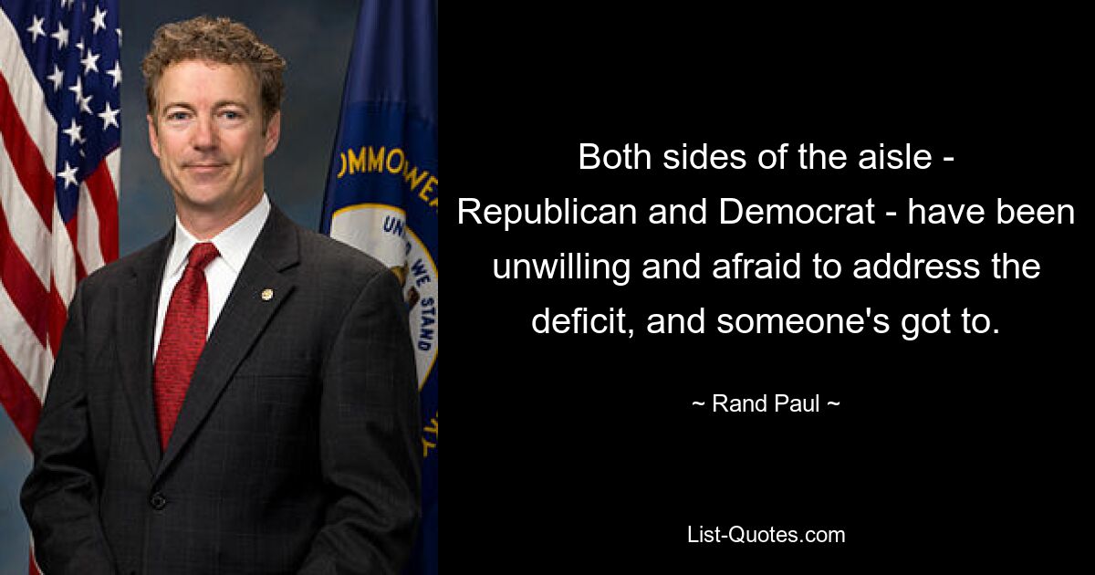 Both sides of the aisle - Republican and Democrat - have been unwilling and afraid to address the deficit, and someone's got to. — © Rand Paul