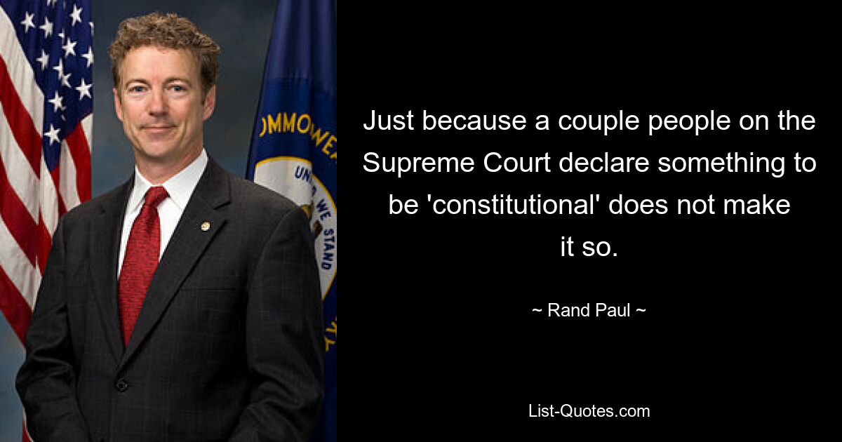 Just because a couple people on the Supreme Court declare something to be 'constitutional' does not make it so. — © Rand Paul