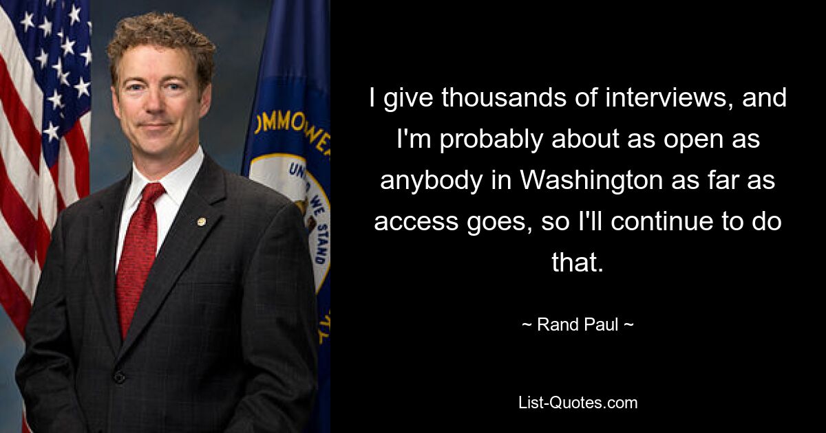 I give thousands of interviews, and I'm probably about as open as anybody in Washington as far as access goes, so I'll continue to do that. — © Rand Paul