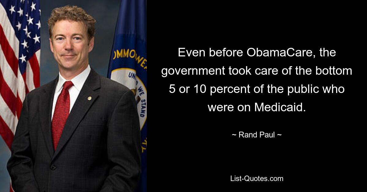 Even before ObamaCare, the government took care of the bottom 5 or 10 percent of the public who were on Medicaid. — © Rand Paul