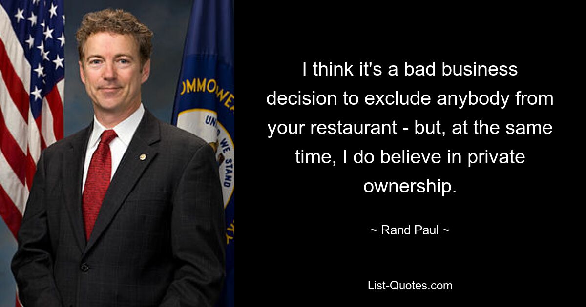 I think it's a bad business decision to exclude anybody from your restaurant - but, at the same time, I do believe in private ownership. — © Rand Paul