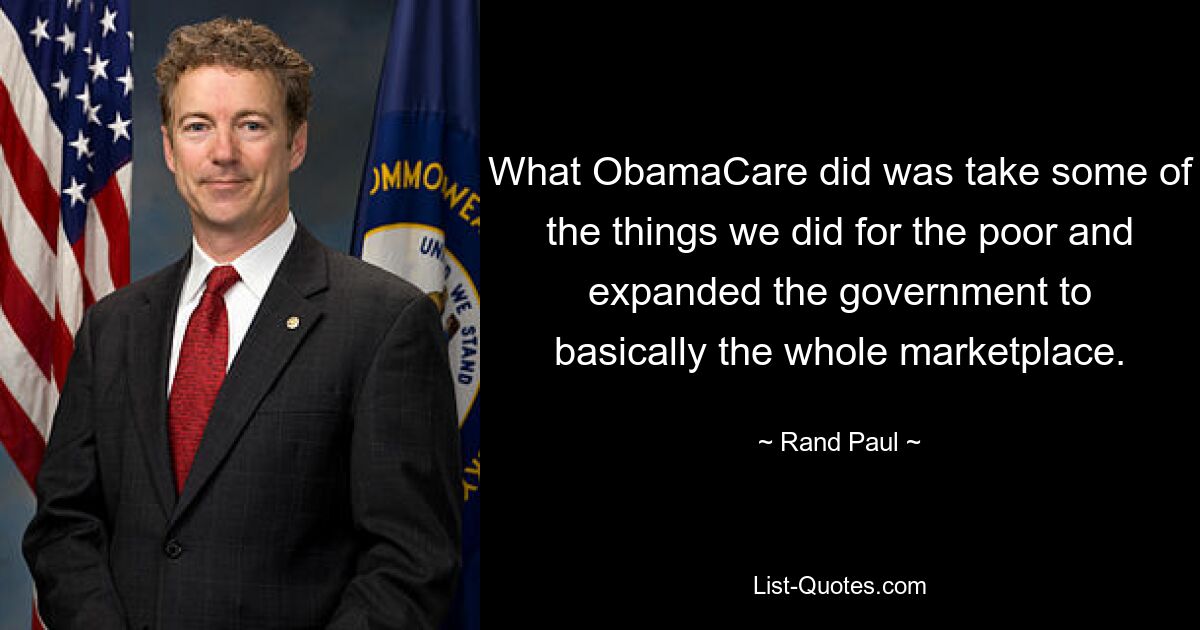 What ObamaCare did was take some of the things we did for the poor and expanded the government to basically the whole marketplace. — © Rand Paul