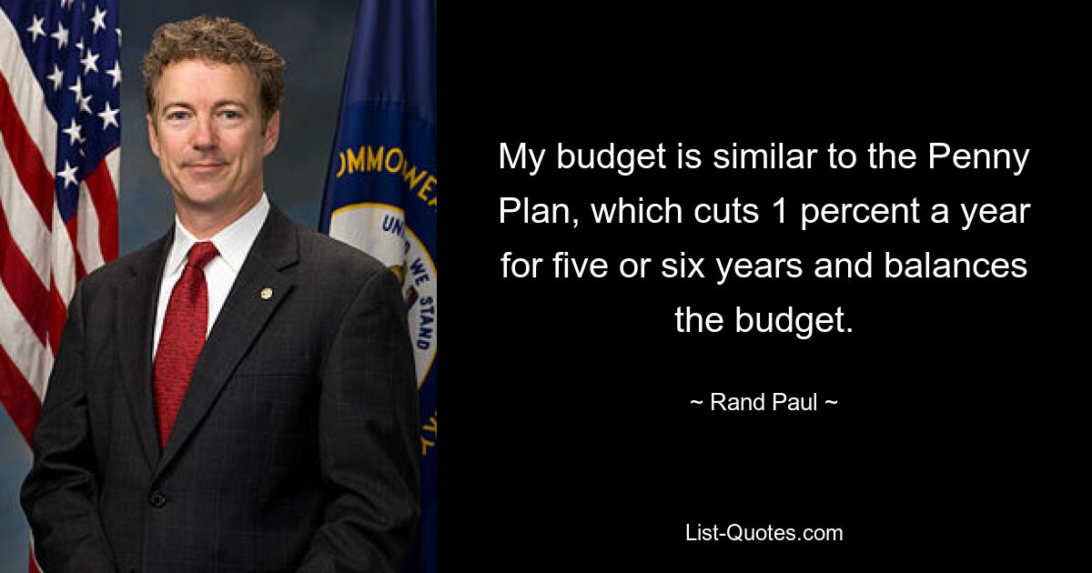 My budget is similar to the Penny Plan, which cuts 1 percent a year for five or six years and balances the budget. — © Rand Paul