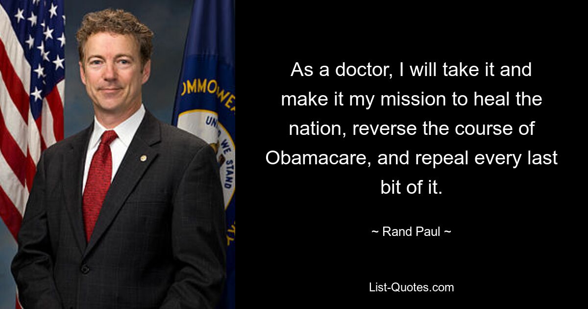 As a doctor, I will take it and make it my mission to heal the nation, reverse the course of Obamacare, and repeal every last bit of it. — © Rand Paul