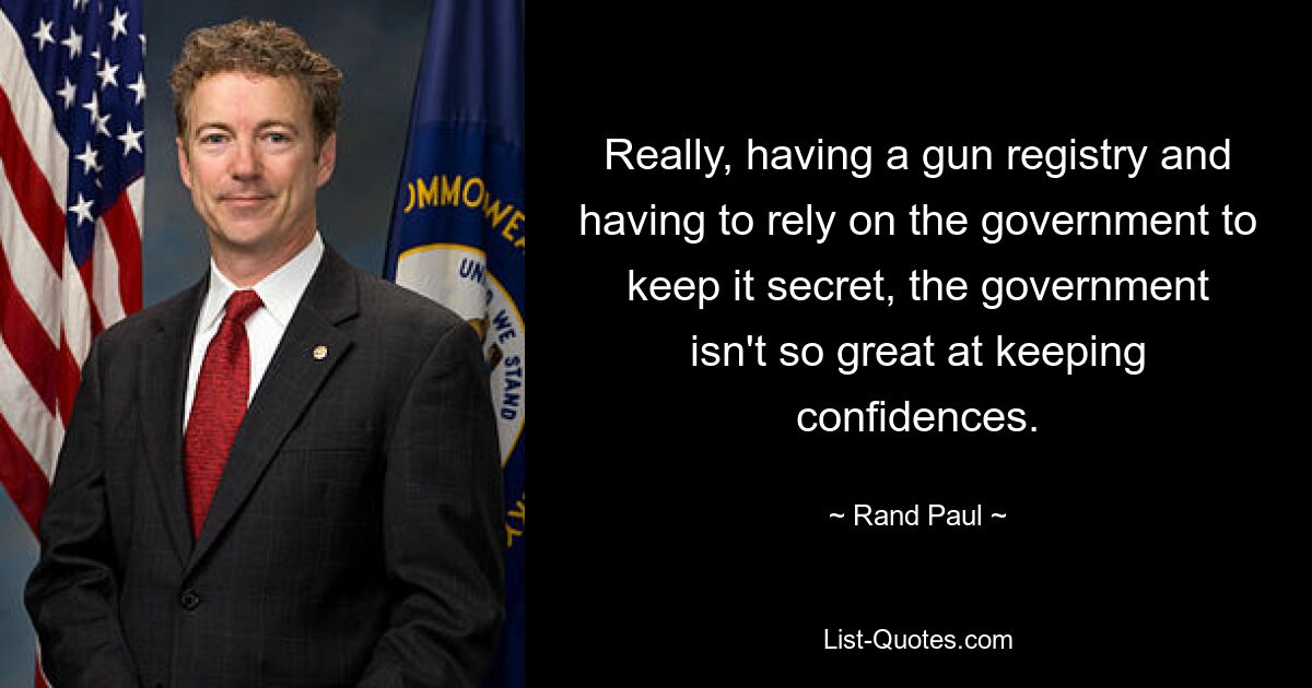 Really, having a gun registry and having to rely on the government to keep it secret, the government isn't so great at keeping confidences. — © Rand Paul