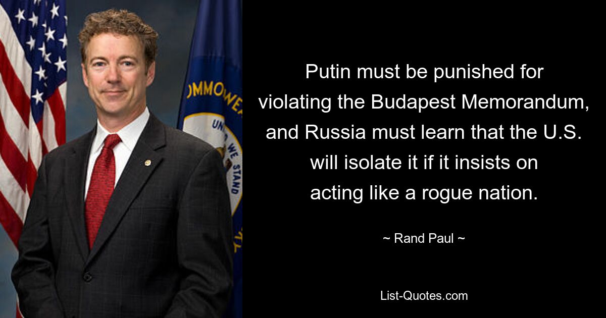 Putin must be punished for violating the Budapest Memorandum, and Russia must learn that the U.S. will isolate it if it insists on acting like a rogue nation. — © Rand Paul