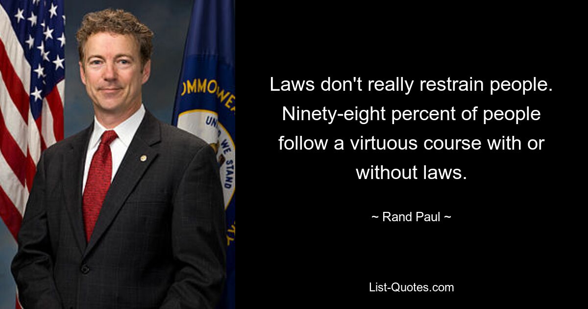 Laws don't really restrain people. Ninety-eight percent of people follow a virtuous course with or without laws. — © Rand Paul