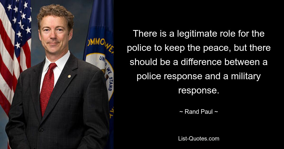 There is a legitimate role for the police to keep the peace, but there should be a difference between a police response and a military response. — © Rand Paul