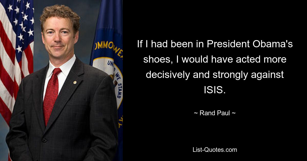 If I had been in President Obama's shoes, I would have acted more decisively and strongly against ISIS. — © Rand Paul