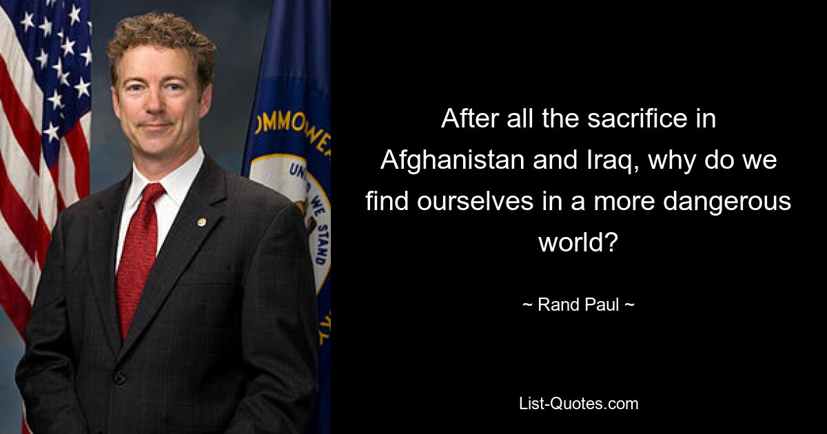 After all the sacrifice in Afghanistan and Iraq, why do we find ourselves in a more dangerous world? — © Rand Paul