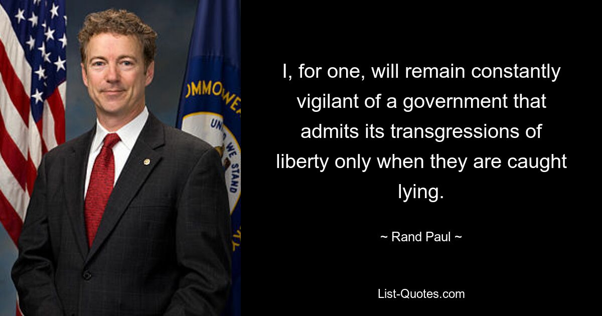 I, for one, will remain constantly vigilant of a government that admits its transgressions of liberty only when they are caught lying. — © Rand Paul