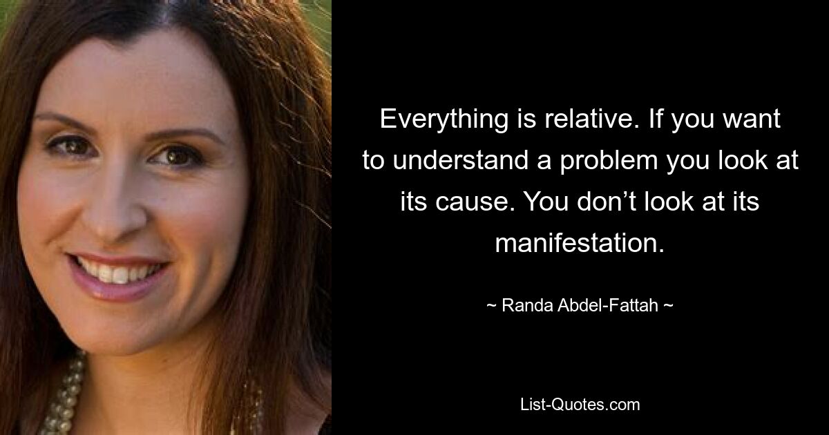 Everything is relative. If you want to understand a problem you look at its cause. You don’t look at its manifestation. — © Randa Abdel-Fattah