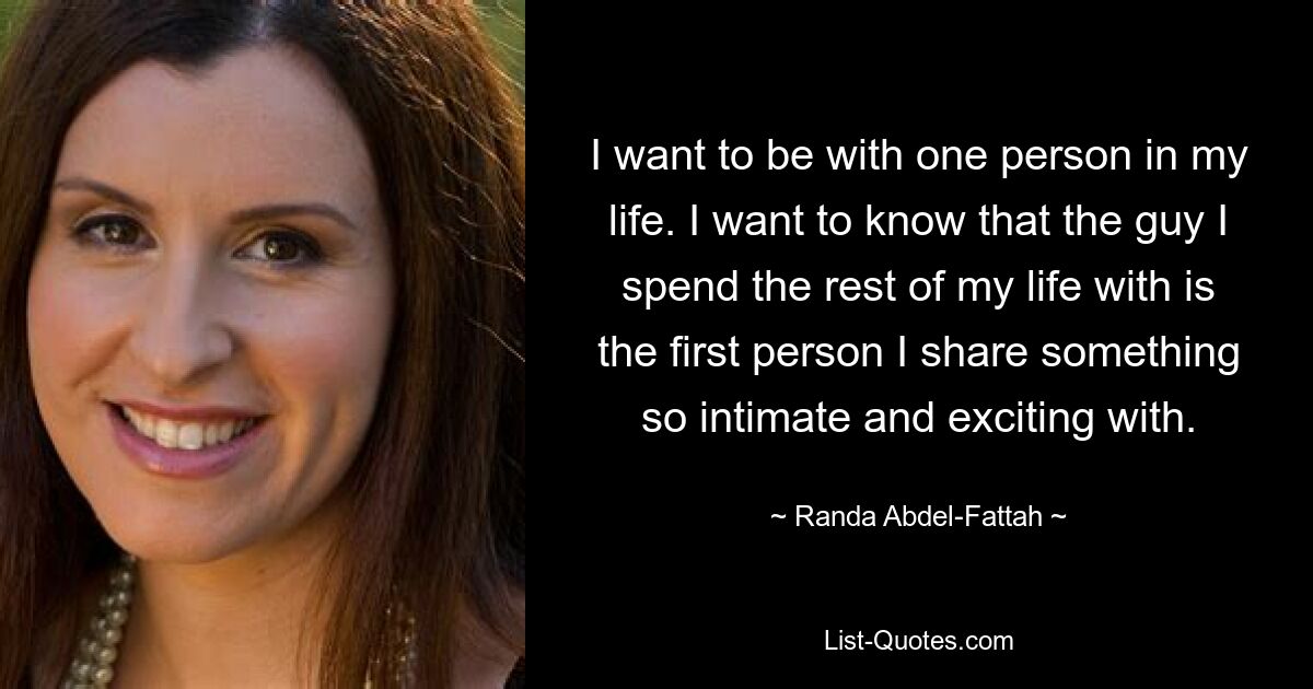 I want to be with one person in my life. I want to know that the guy I spend the rest of my life with is the first person I share something so intimate and exciting with. — © Randa Abdel-Fattah