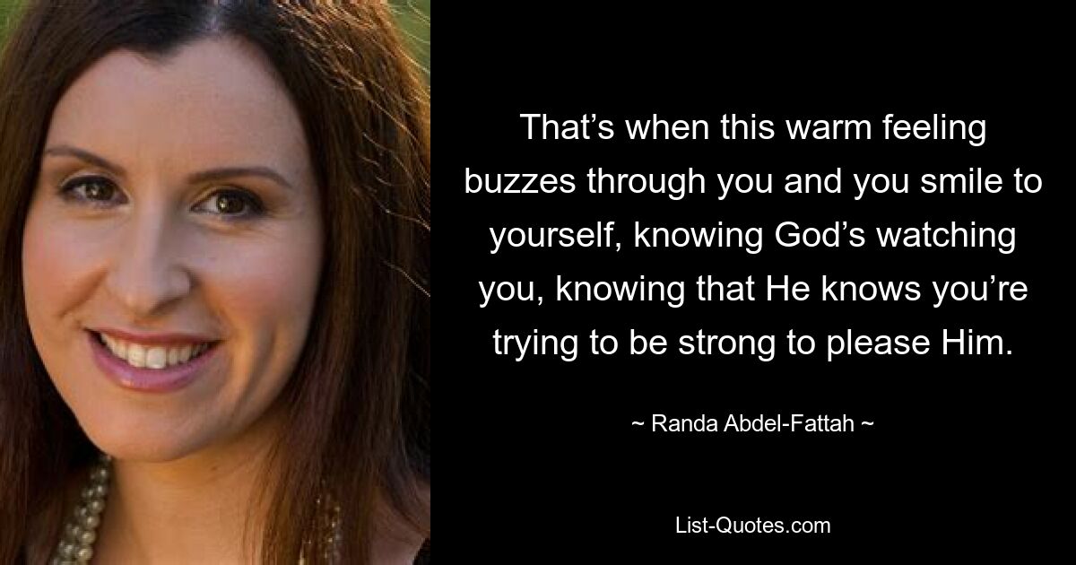 That’s when this warm feeling buzzes through you and you smile to yourself, knowing God’s watching you, knowing that He knows you’re trying to be strong to please Him. — © Randa Abdel-Fattah