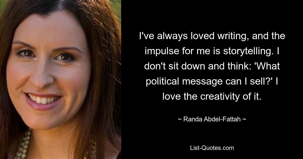 I've always loved writing, and the impulse for me is storytelling. I don't sit down and think: 'What political message can I sell?' I love the creativity of it. — © Randa Abdel-Fattah