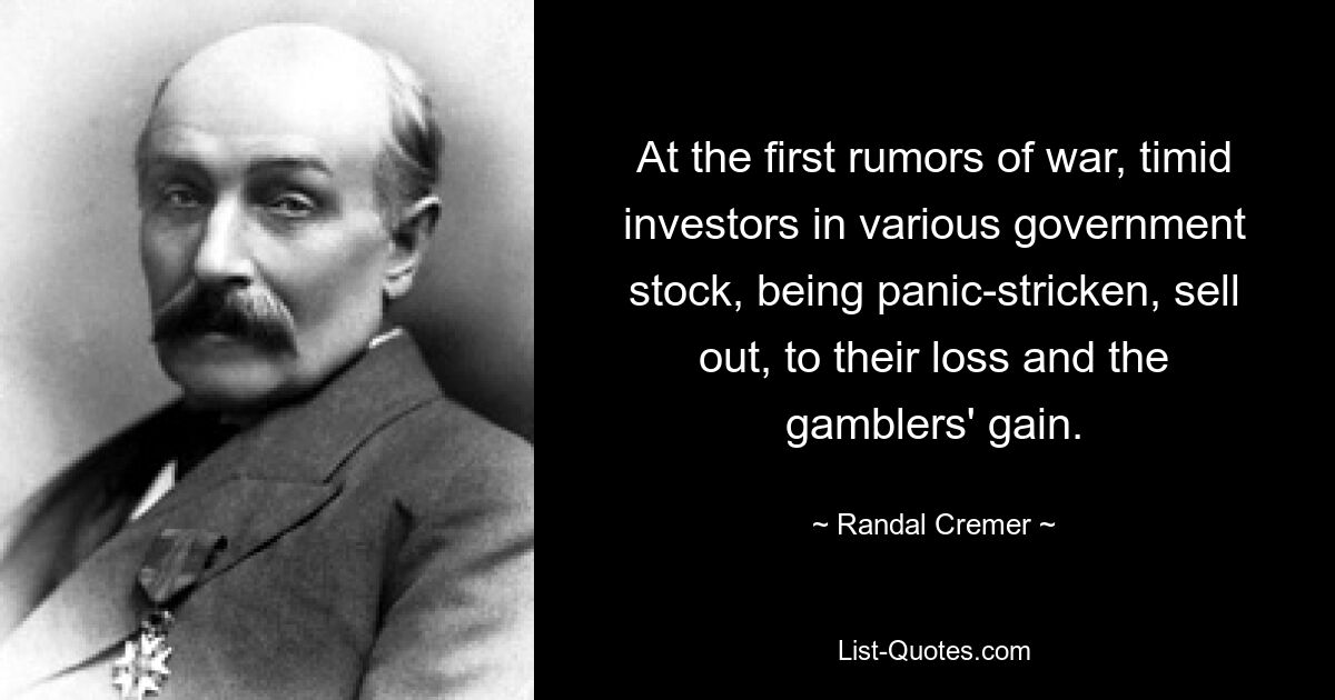 At the first rumors of war, timid investors in various government stock, being panic-stricken, sell out, to their loss and the gamblers' gain. — © Randal Cremer