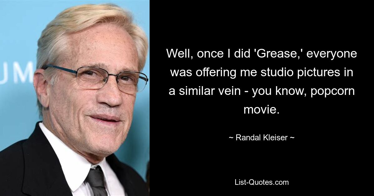 Well, once I did 'Grease,' everyone was offering me studio pictures in a similar vein - you know, popcorn movie. — © Randal Kleiser