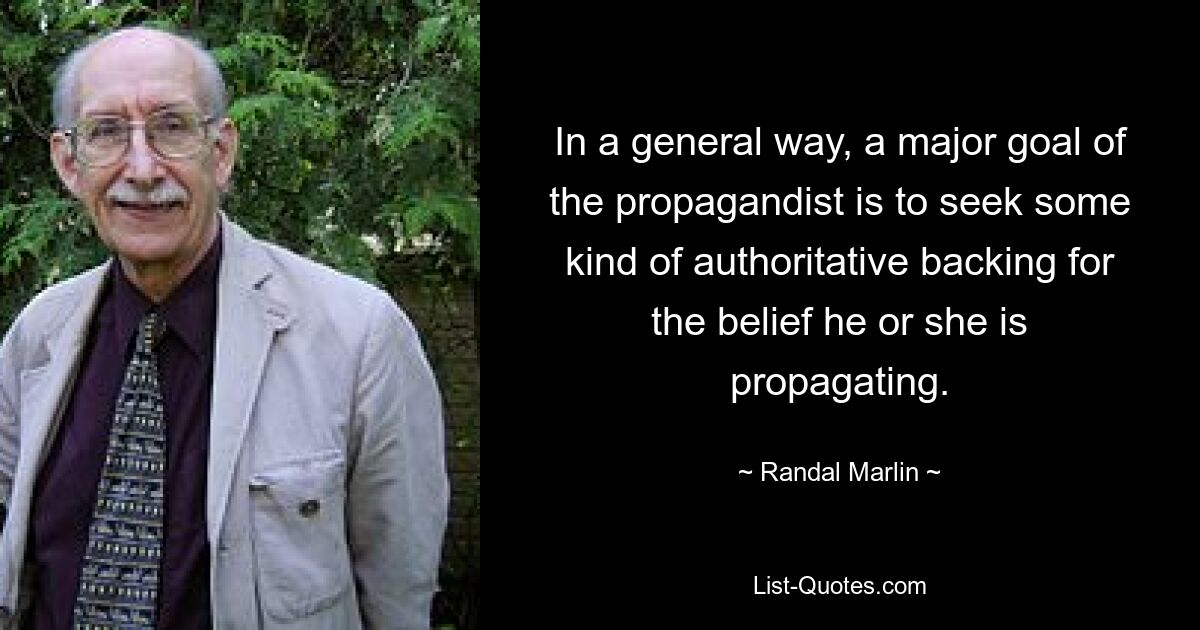 In a general way, a major goal of the propagandist is to seek some kind of authoritative backing for the belief he or she is propagating. — © Randal Marlin