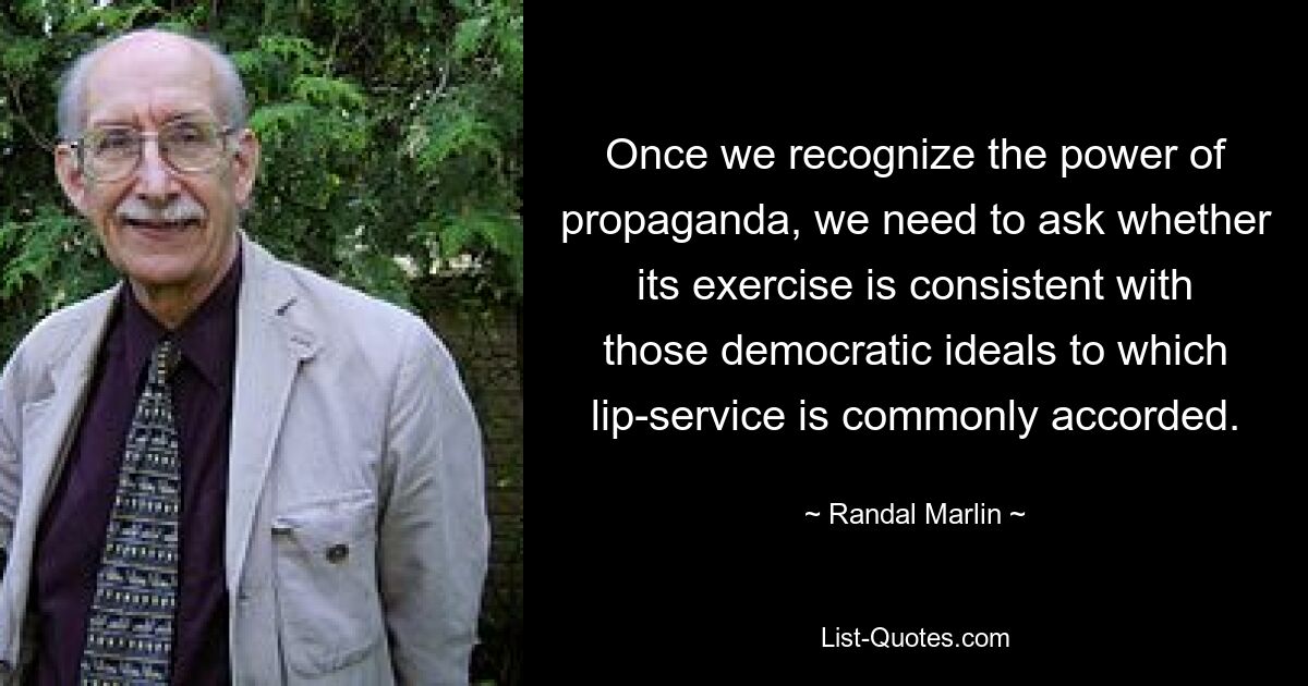 Once we recognize the power of propaganda, we need to ask whether its exercise is consistent with those democratic ideals to which lip-service is commonly accorded. — © Randal Marlin