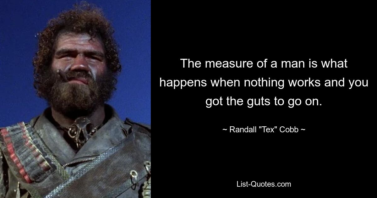 The measure of a man is what happens when nothing works and you got the guts to go on. — © Randall "Tex" Cobb