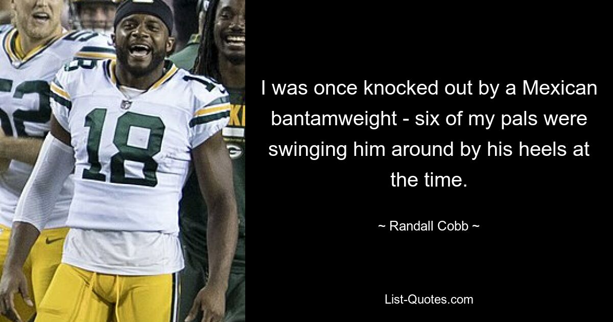 I was once knocked out by a Mexican bantamweight - six of my pals were swinging him around by his heels at the time. — © Randall Cobb