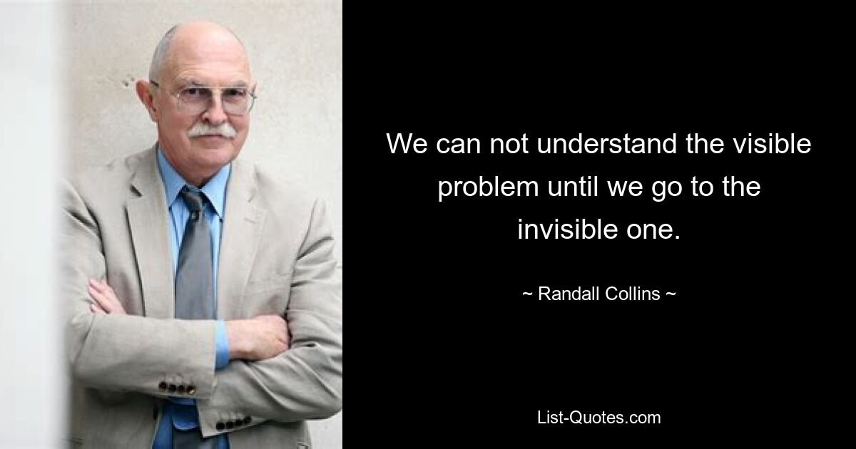 We can not understand the visible problem until we go to the invisible one. — © Randall Collins