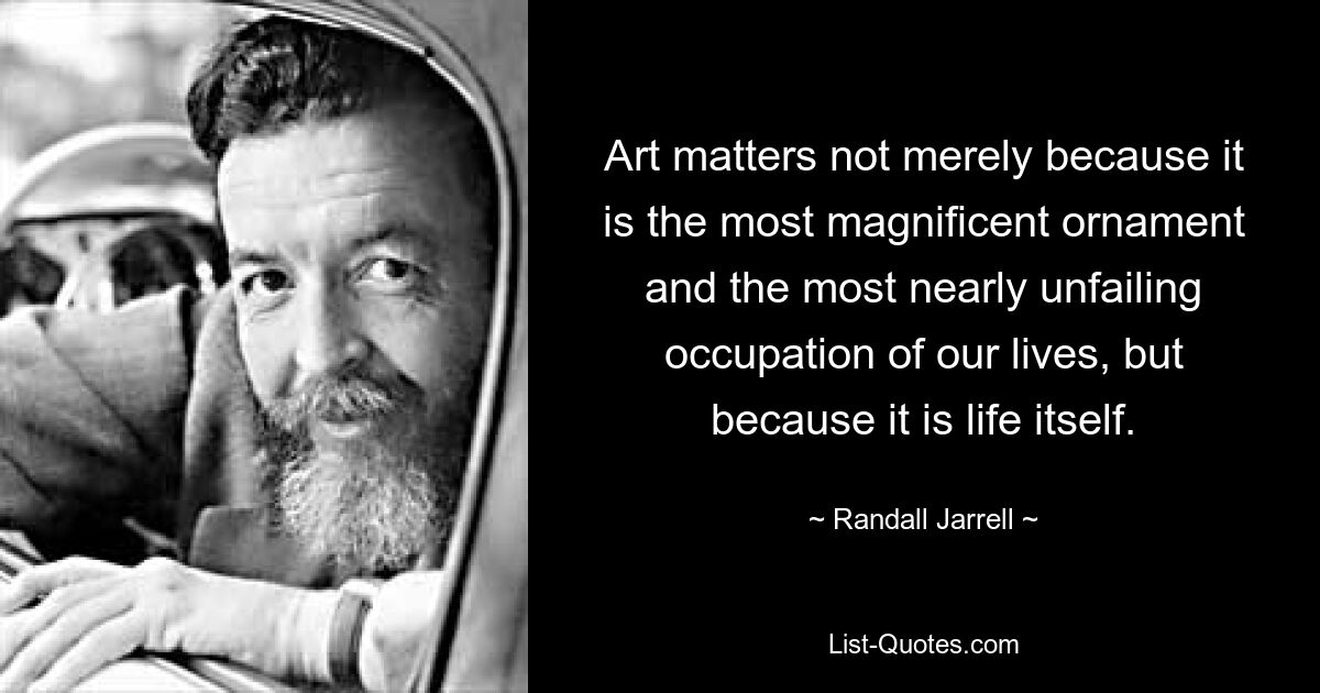 Art matters not merely because it is the most magnificent ornament and the most nearly unfailing occupation of our lives, but because it is life itself. — © Randall Jarrell