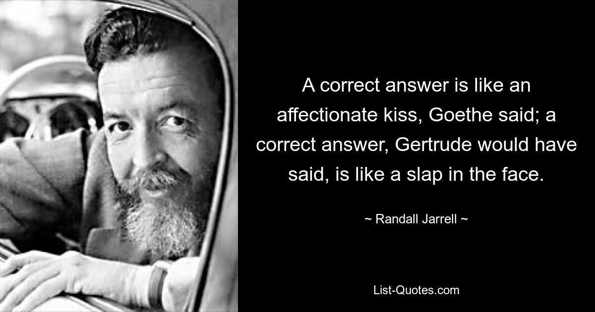 A correct answer is like an affectionate kiss, Goethe said; a correct answer, Gertrude would have said, is like a slap in the face. — © Randall Jarrell