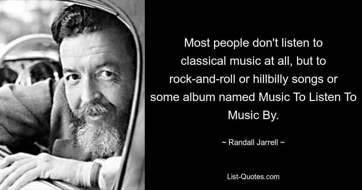 Most people don't listen to classical music at all, but to rock-and-roll or hillbilly songs or some album named Music To Listen To Music By. — © Randall Jarrell