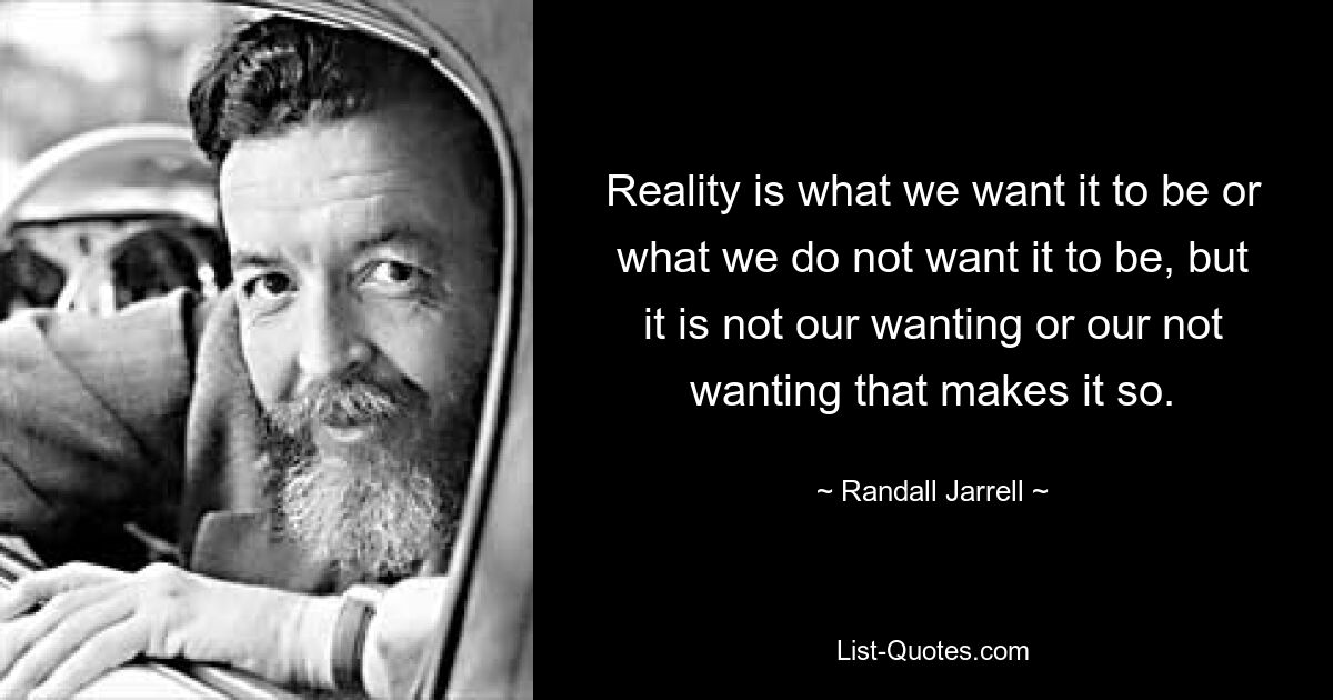 Reality is what we want it to be or what we do not want it to be, but it is not our wanting or our not wanting that makes it so. — © Randall Jarrell