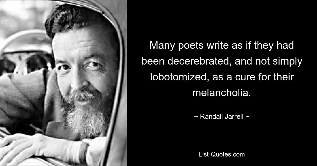 Many poets write as if they had been decerebrated, and not simply lobotomized, as a cure for their melancholia. — © Randall Jarrell