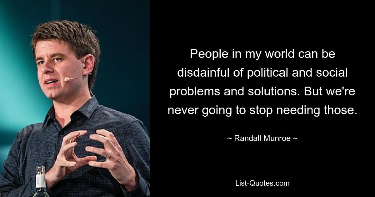 People in my world can be disdainful of political and social problems and solutions. But we're never going to stop needing those. — © Randall Munroe