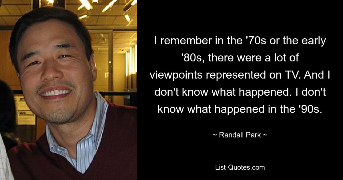 I remember in the '70s or the early '80s, there were a lot of viewpoints represented on TV. And I don't know what happened. I don't know what happened in the '90s. — © Randall Park