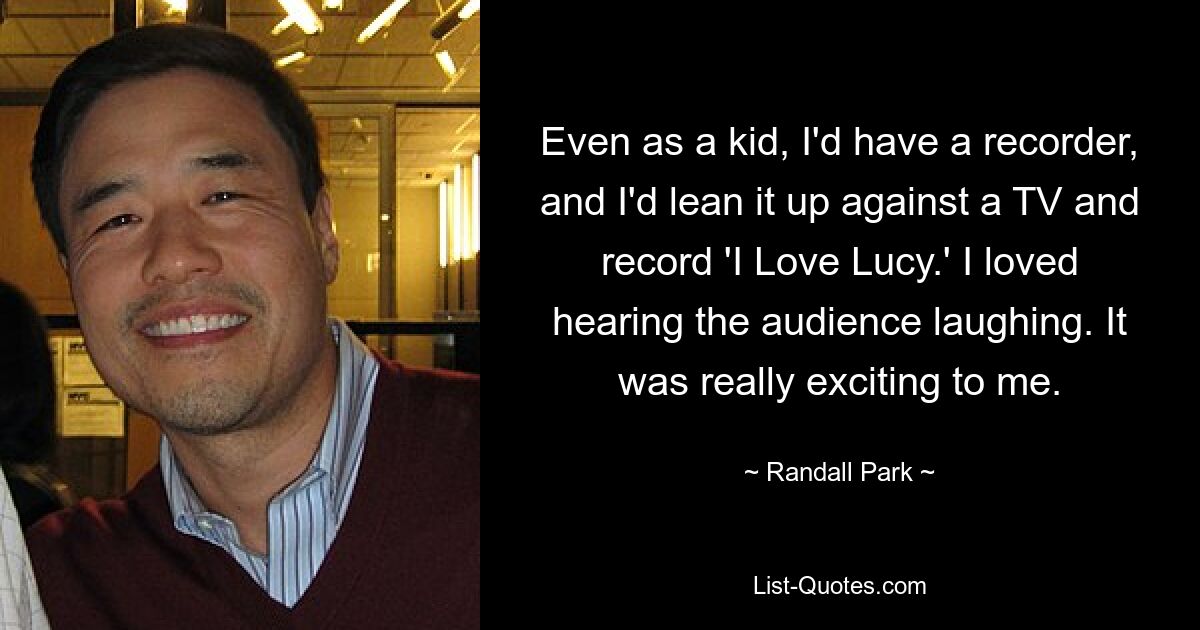 Even as a kid, I'd have a recorder, and I'd lean it up against a TV and record 'I Love Lucy.' I loved hearing the audience laughing. It was really exciting to me. — © Randall Park