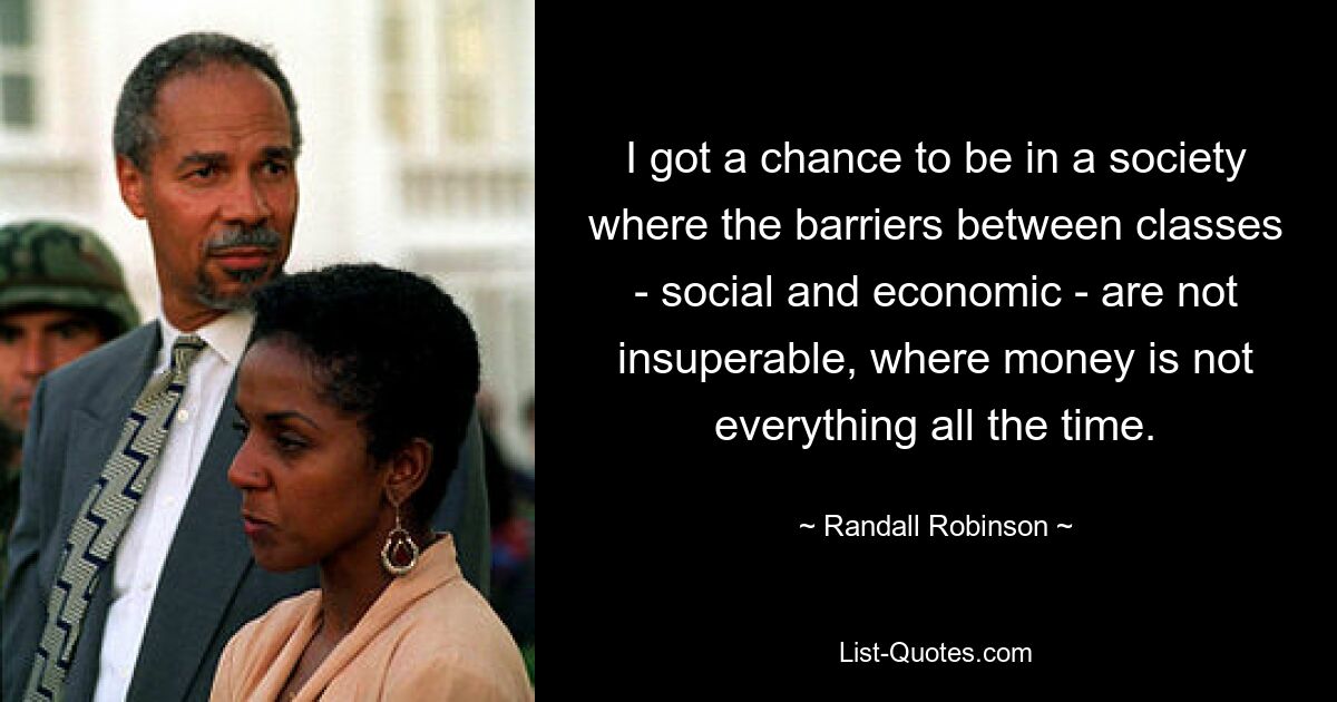 I got a chance to be in a society where the barriers between classes - social and economic - are not insuperable, where money is not everything all the time. — © Randall Robinson