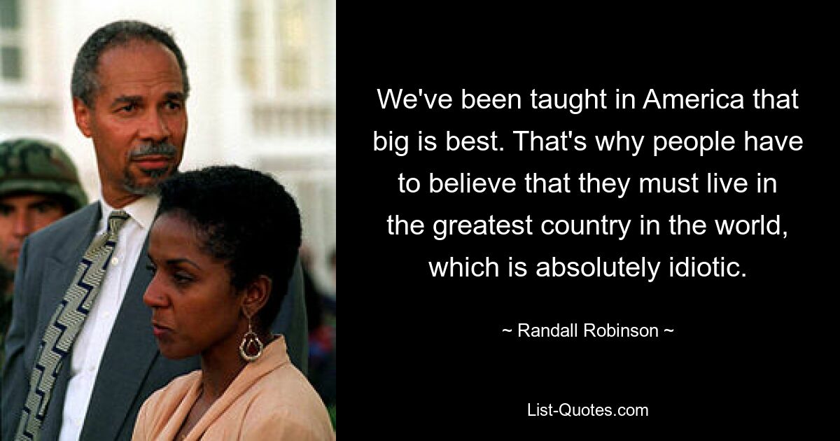 We've been taught in America that big is best. That's why people have to believe that they must live in the greatest country in the world, which is absolutely idiotic. — © Randall Robinson